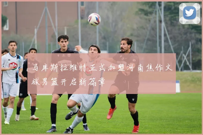 马库斯拉维特正式加盟河南焦作文旅男篮开启新篇章