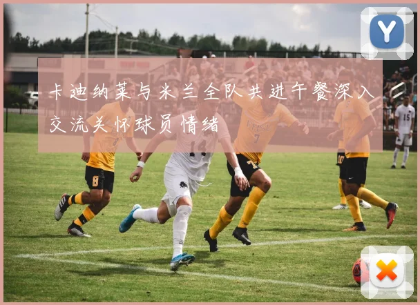 卡迪纳莱与米兰全队共进午餐深入交流关怀球员情绪