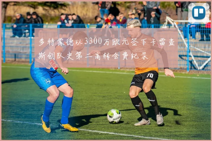 多特蒙德以3300万欧元签下卡雷查斯创队史第二高转会费纪录
