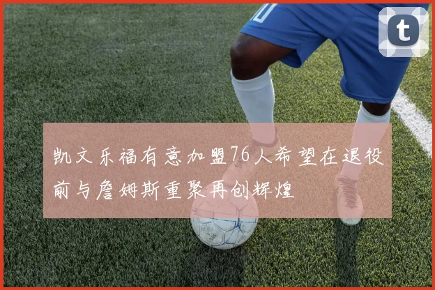 凯文乐福有意加盟76人希望在退役前与詹姆斯重聚再创辉煌