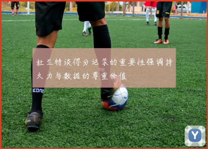 杜兰特谈得分记录的重要性强调持久力与数据的尊重价值