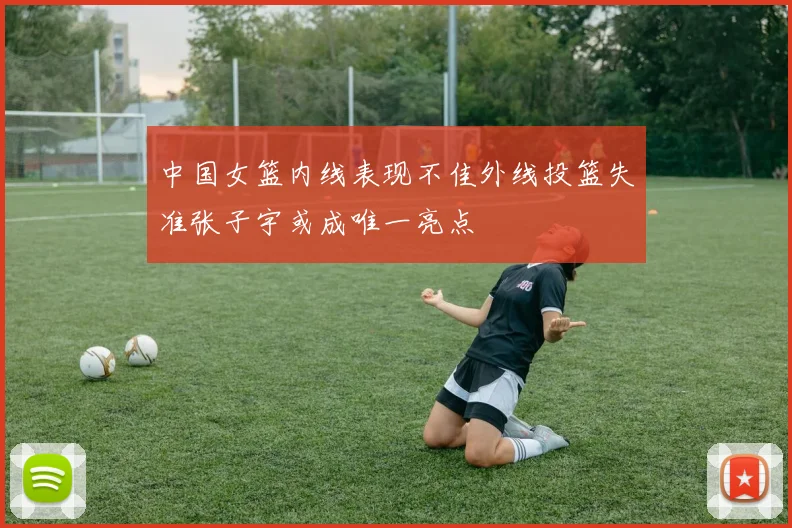 中国女篮内线表现不佳外线投篮失准张子宇或成唯一亮点