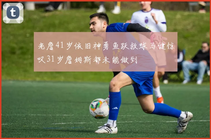 老詹41岁依旧神勇鱼跃救球马健惊叹31岁詹姆斯都未能做到