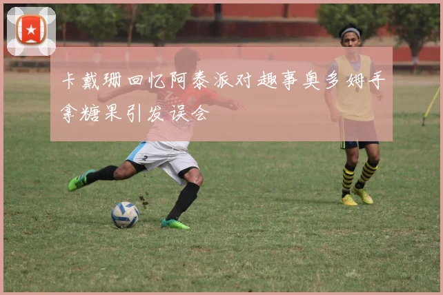卡戴珊回忆阿泰派对趣事奥多姆手拿糖果引发误会