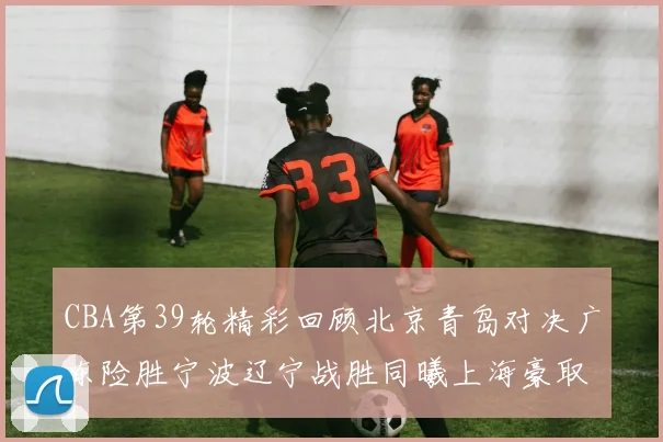 CBA第39轮精彩回顾北京青岛对决广东险胜宁波辽宁战胜同曦上海豪取20连胜