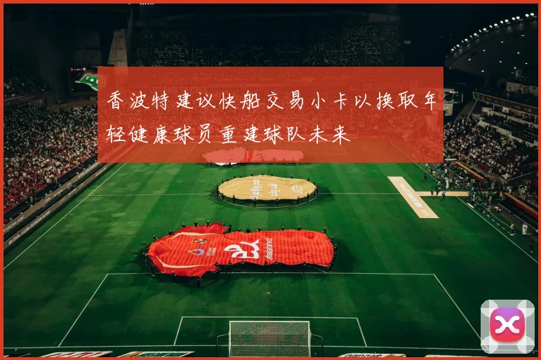 香波特建议快船交易小卡以换取年轻健康球员重建球队未来