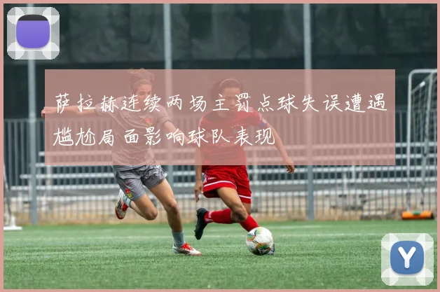 萨拉赫连续两场主罚点球失误遭遇尴尬局面影响球队表现
