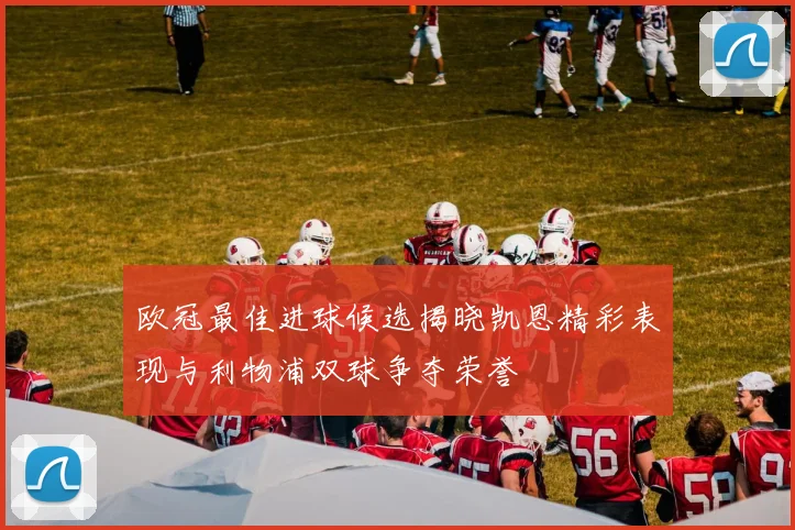 欧冠最佳进球候选揭晓凯恩精彩表现与利物浦双球争夺荣誉