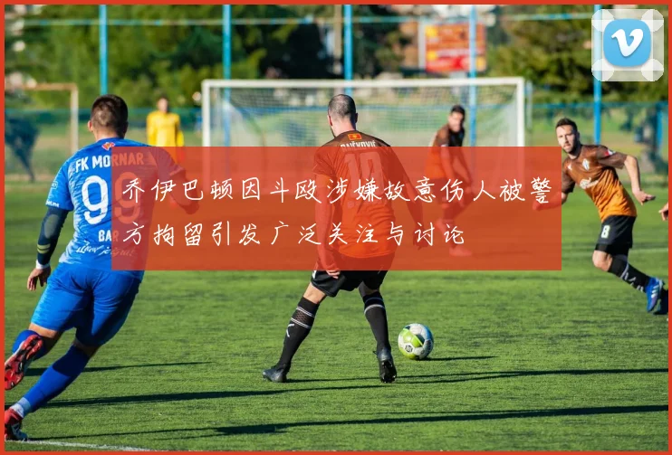 乔伊巴顿因斗殴涉嫌故意伤人被警方拘留引发广泛关注与讨论