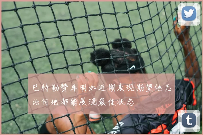 巴特勒赞库明加近期表现期望他无论何地都能展现最佳状态