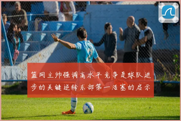 篮网主帅强调高水平竞争是球队进步的关键逆转东部第一活塞的启示