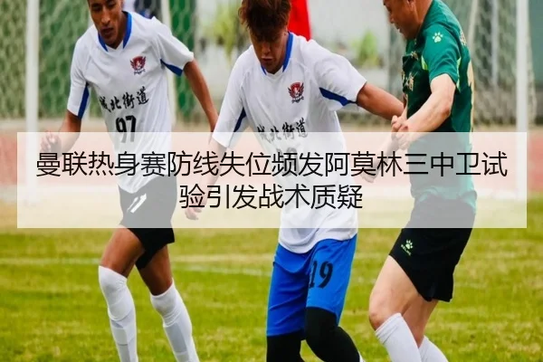 曼联热身赛防线失位频发阿莫林三中卫试验引发战术质疑